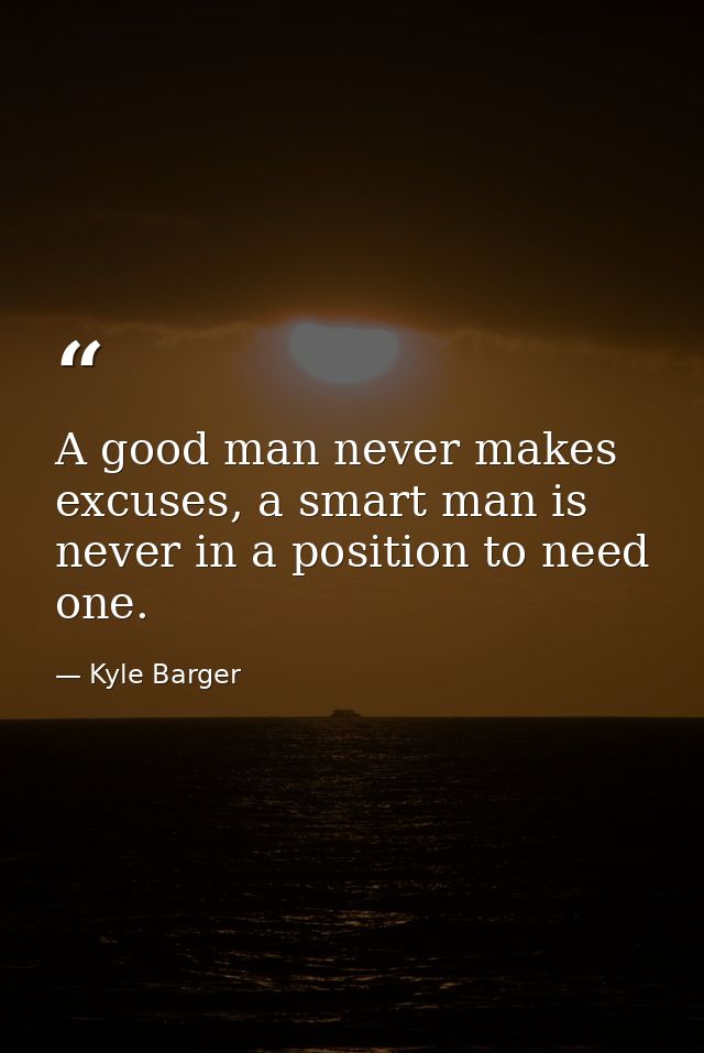 A good man never makes excuses, a smart man is never in a position to need one. — Kyle Barger