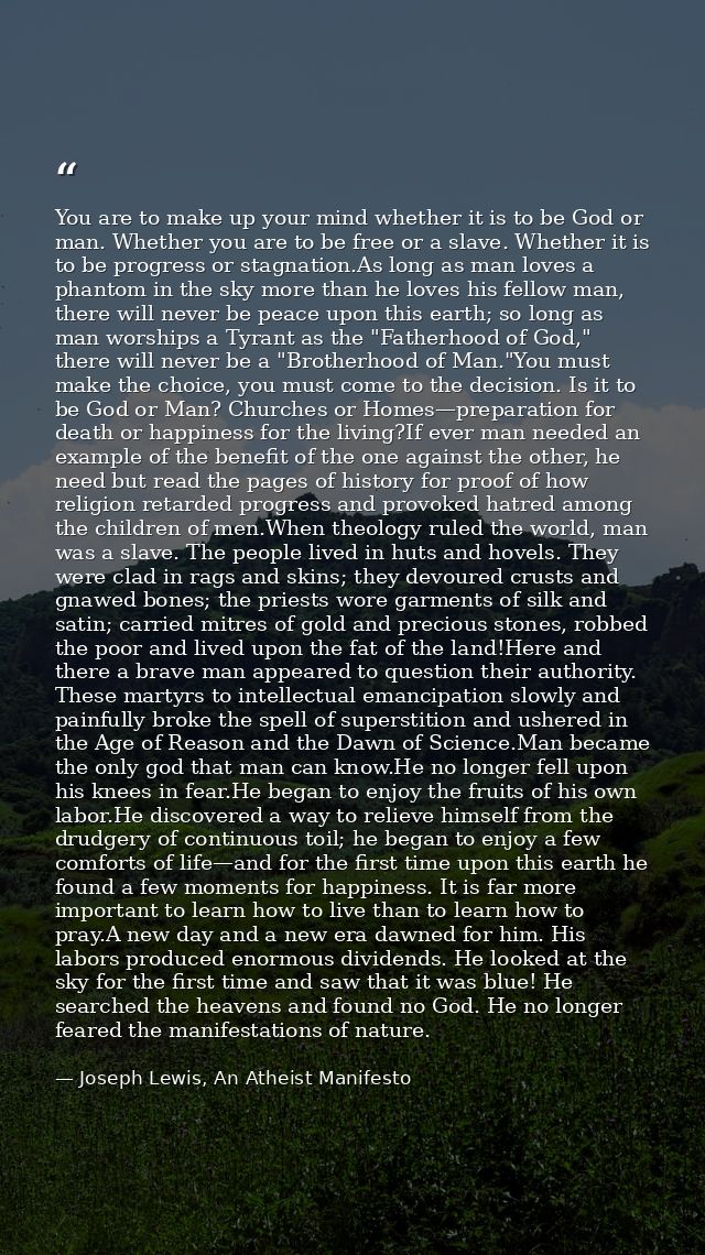 You are to make up your mind whether it is to be God or man. Whether you are to be free or a slave. Whether it is to be  — Joseph Lewis, An Atheist Manifesto