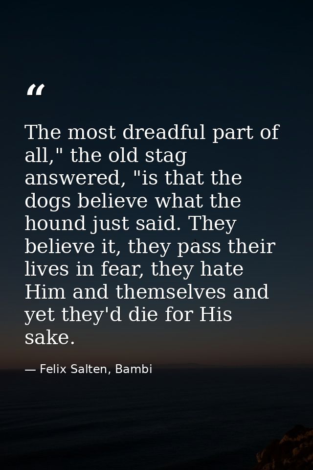 The most dreadful part of all," the old stag answered, "is that the dogs believe what the hound just said. They believe  — Felix Salten, Bambi