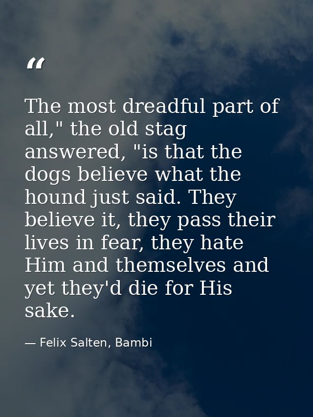 The most dreadful part of all," the old stag answered, "is that the dogs believe what the hound just said. They believe  — Felix Salten, Bambi