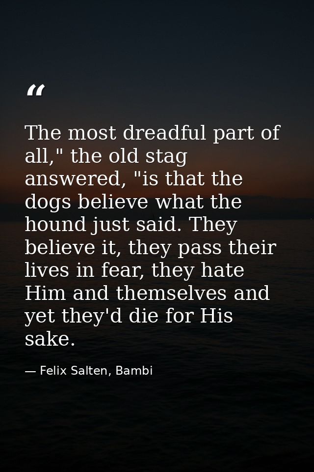 The most dreadful part of all," the old stag answered, "is that the dogs believe what the hound just said. They believe  — Felix Salten, Bambi