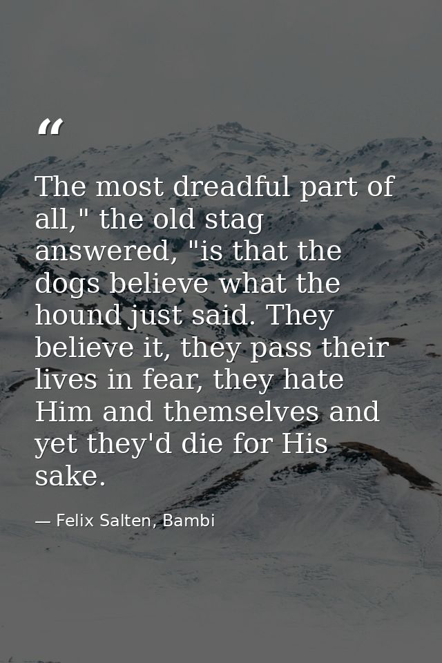 The most dreadful part of all," the old stag answered, "is that the dogs believe what the hound just said. They believe  — Felix Salten, Bambi