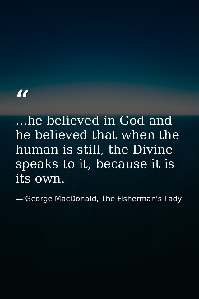 ...he believed in God and he believed that when the human is still, the Divine speaks to it, because it is its own. — George MacDonald, The Fisherman's Lady