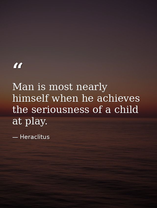 Man is most nearly himself when he achieves the seriousness of a child at play. — Heraclitus