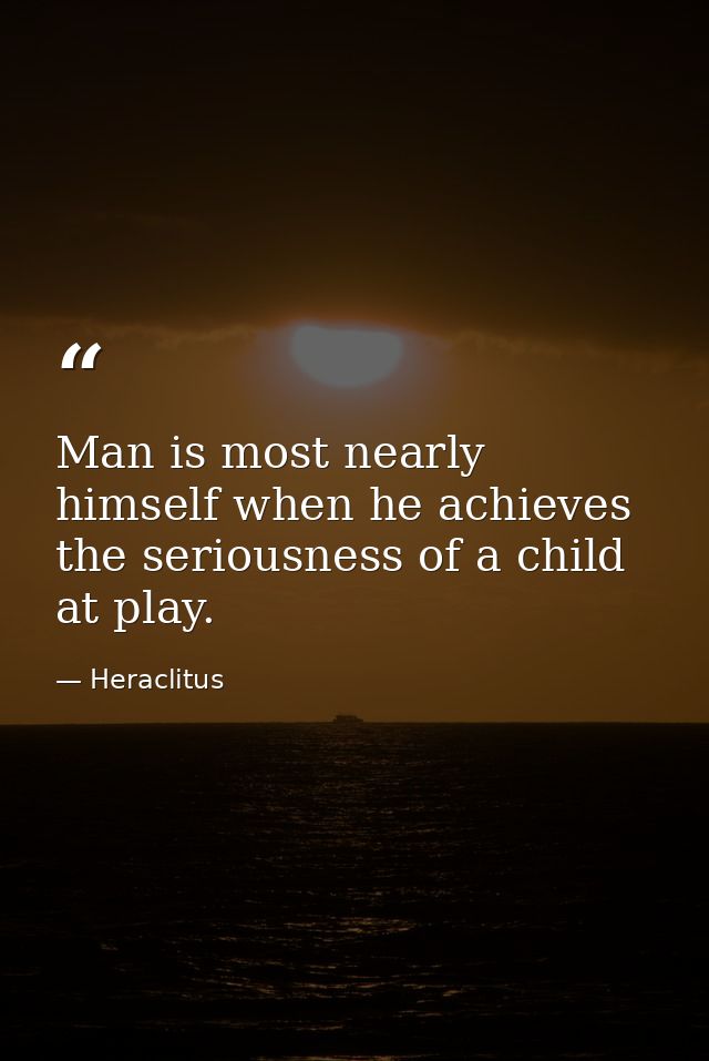 Man is most nearly himself when he achieves the seriousness of a child at play. — Heraclitus