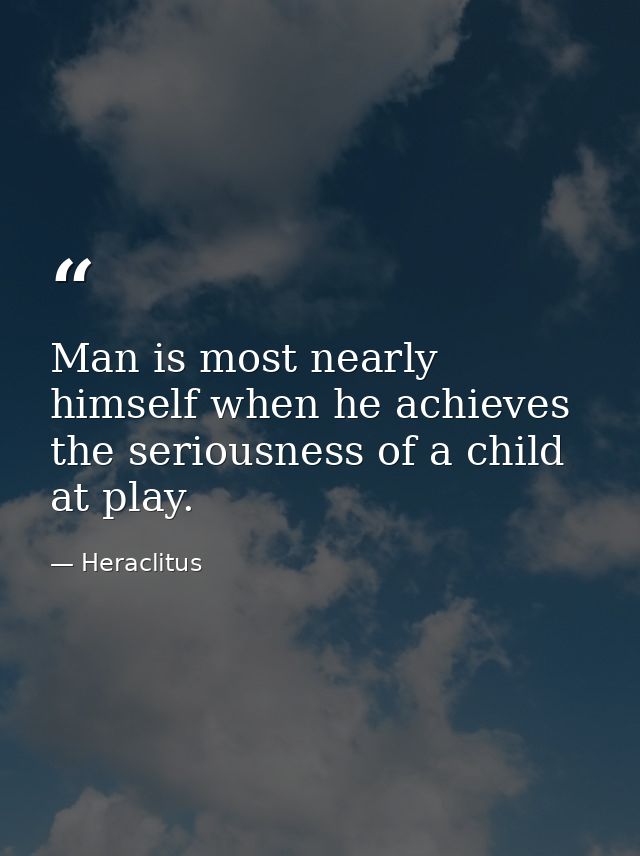 Man is most nearly himself when he achieves the seriousness of a child at play. — Heraclitus