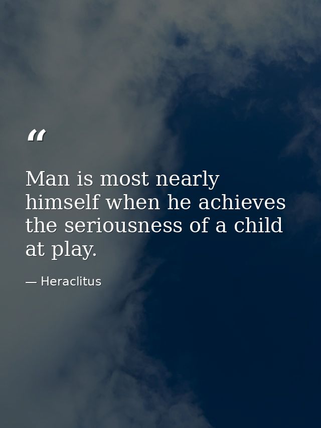 Man is most nearly himself when he achieves the seriousness of a child at play. — Heraclitus