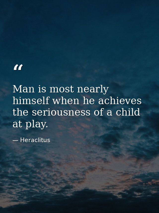 Man is most nearly himself when he achieves the seriousness of a child at play. — Heraclitus