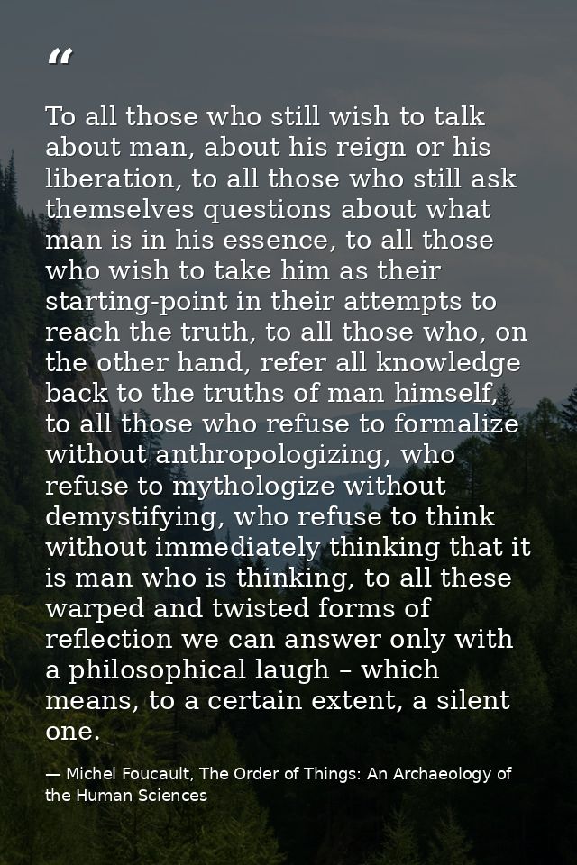 To all those who still wish to talk about man, about his reign or his liberation, to all those who still ask themselves  — Michel Foucault, The Order of Things: An Archaeology of the Human Sciences
