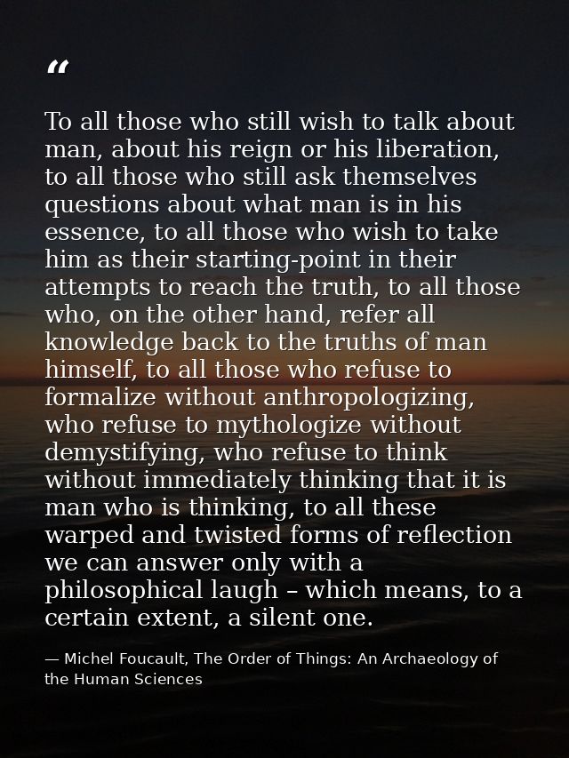 To all those who still wish to talk about man, about his reign or his liberation, to all those who still ask themselves  — Michel Foucault, The Order of Things: An Archaeology of the Human Sciences