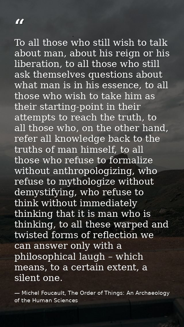 To all those who still wish to talk about man, about his reign or his liberation, to all those who still ask themselves  — Michel Foucault, The Order of Things: An Archaeology of the Human Sciences