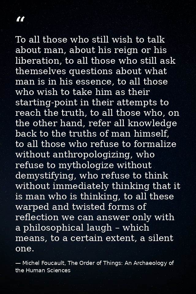 To all those who still wish to talk about man, about his reign or his liberation, to all those who still ask themselves  — Michel Foucault, The Order of Things: An Archaeology of the Human Sciences