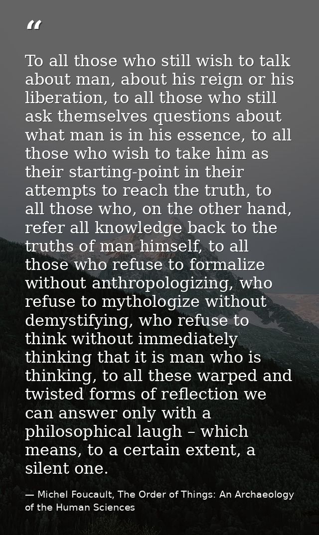 To all those who still wish to talk about man, about his reign or his liberation, to all those who still ask themselves  — Michel Foucault, The Order of Things: An Archaeology of the Human Sciences