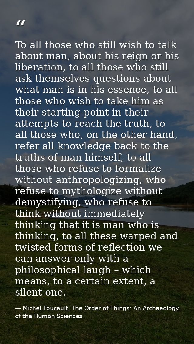 To all those who still wish to talk about man, about his reign or his liberation, to all those who still ask themselves  — Michel Foucault, The Order of Things: An Archaeology of the Human Sciences
