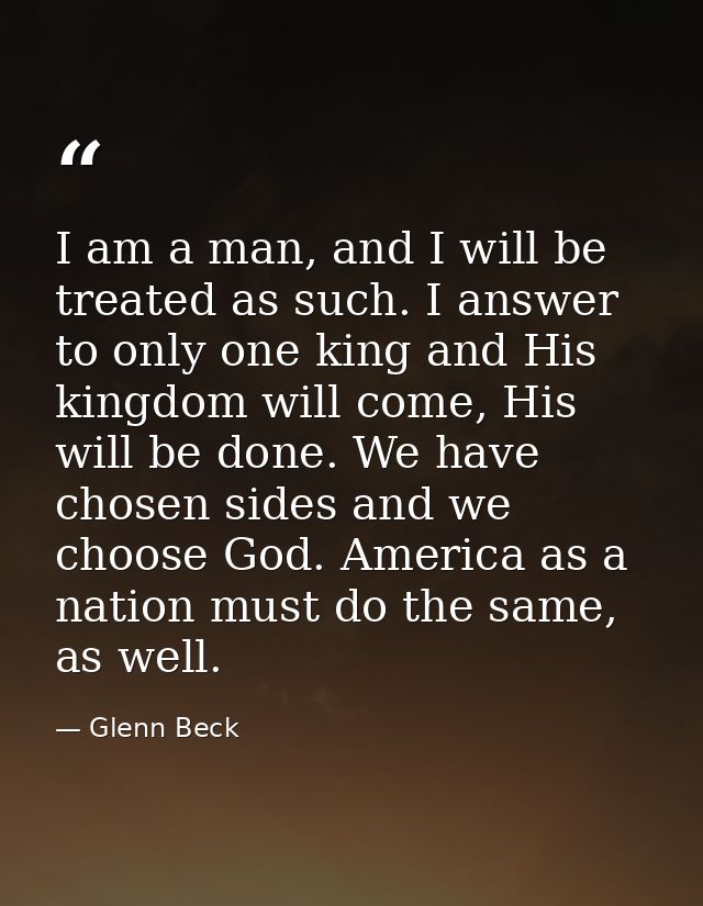 I am a man, and I will be treated as such. I answer to only one king and His kingdom will come, His will be done. We hav — Glenn Beck