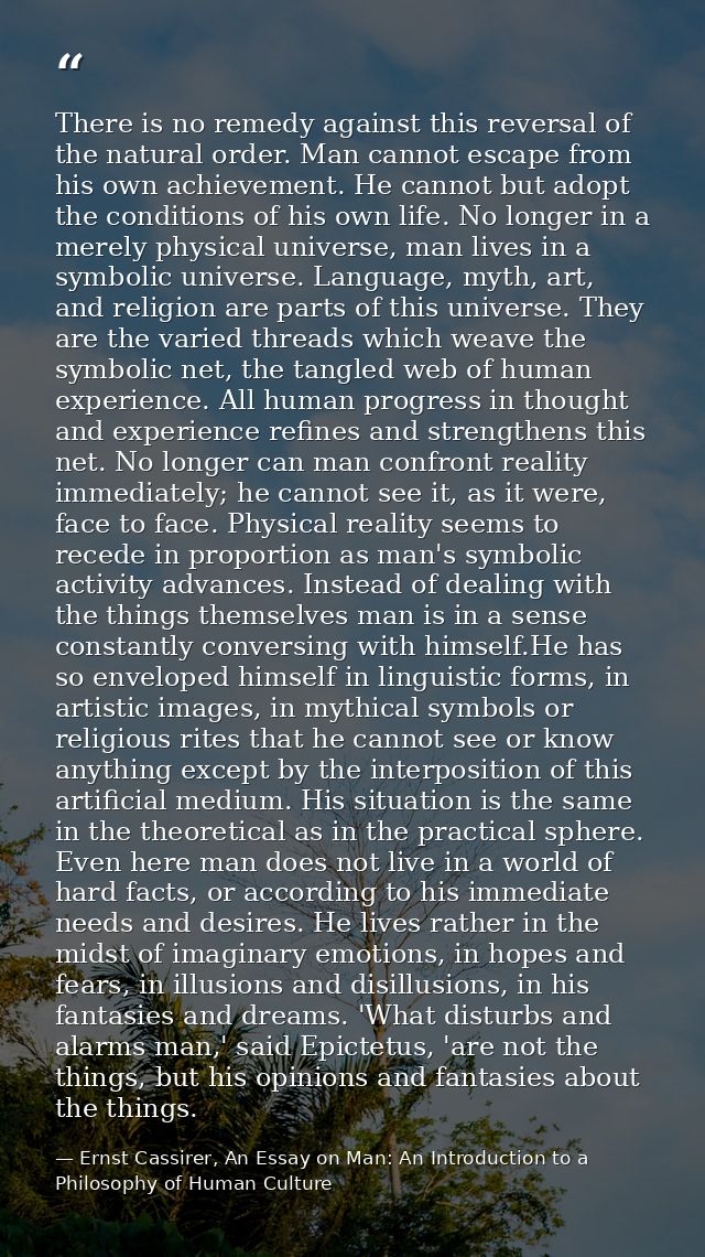 There is no remedy against this reversal of the natural order. Man cannot escape from his own achievement. He cannot but — Ernst Cassirer, An Essay on Man: An Introduction to a Philosophy of Human Culture