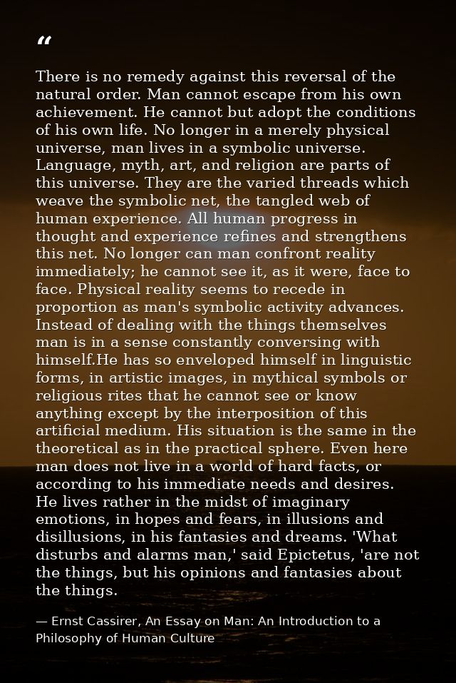There is no remedy against this reversal of the natural order. Man cannot escape from his own achievement. He cannot but — Ernst Cassirer, An Essay on Man: An Introduction to a Philosophy of Human Culture