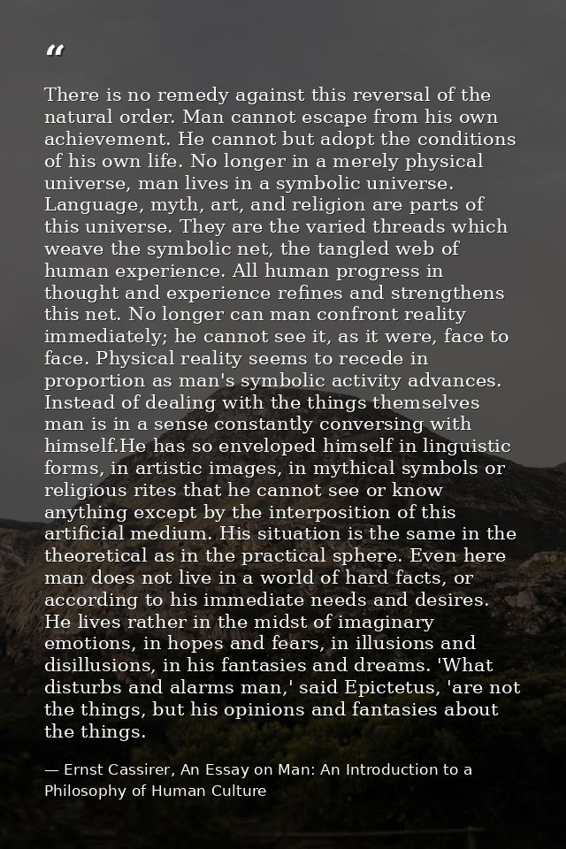 There is no remedy against this reversal of the natural order. Man cannot escape from his own achievement. He cannot but — Ernst Cassirer, An Essay on Man: An Introduction to a Philosophy of Human Culture