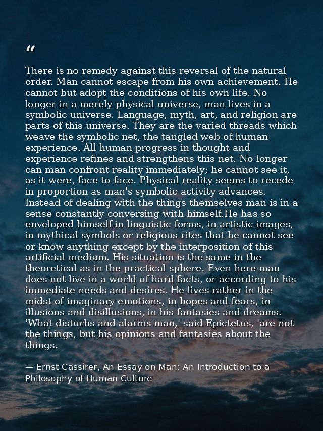 There is no remedy against this reversal of the natural order. Man cannot escape from his own achievement. He cannot but — Ernst Cassirer, An Essay on Man: An Introduction to a Philosophy of Human Culture