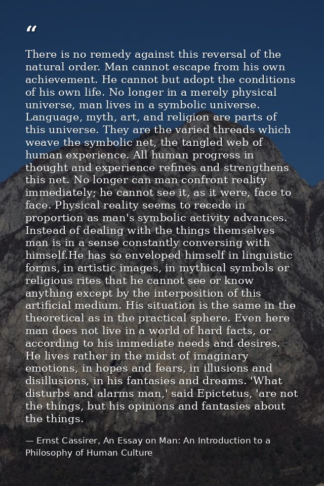 There is no remedy against this reversal of the natural order. Man cannot escape from his own achievement. He cannot but — Ernst Cassirer, An Essay on Man: An Introduction to a Philosophy of Human Culture