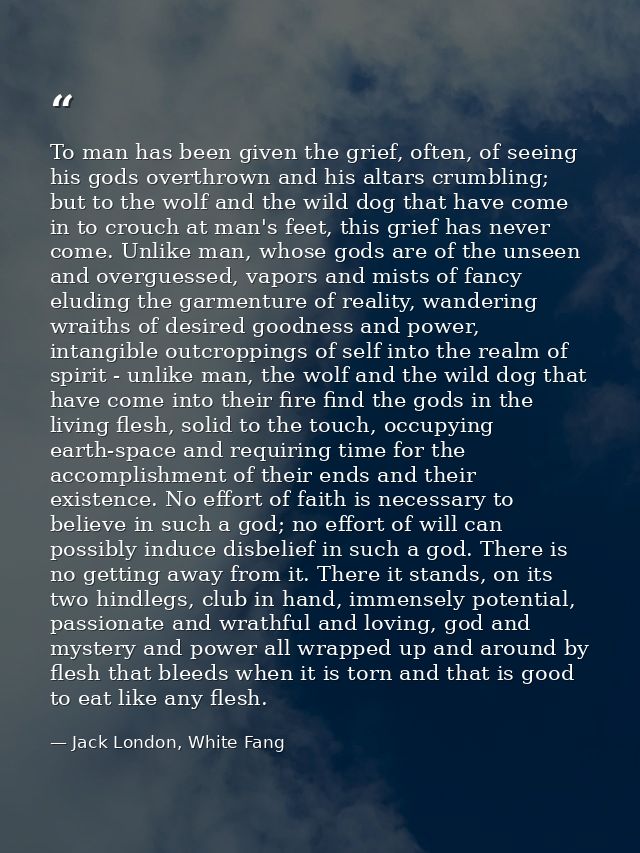 To man has been given the grief, often, of seeing his gods overthrown and his altars crumbling; but to the wolf and the  — Jack London, White Fang