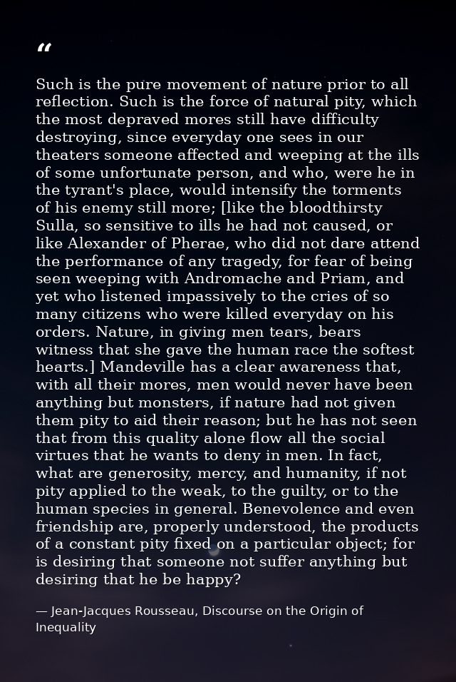 Such is the pure movement of nature prior to all reflection. Such is the force of natural pity, which the most depraved  — Jean-Jacques Rousseau, Discourse on the Origin of Inequality