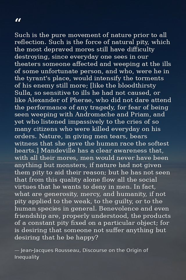 Such is the pure movement of nature prior to all reflection. Such is the force of natural pity, which the most depraved  — Jean-Jacques Rousseau, Discourse on the Origin of Inequality