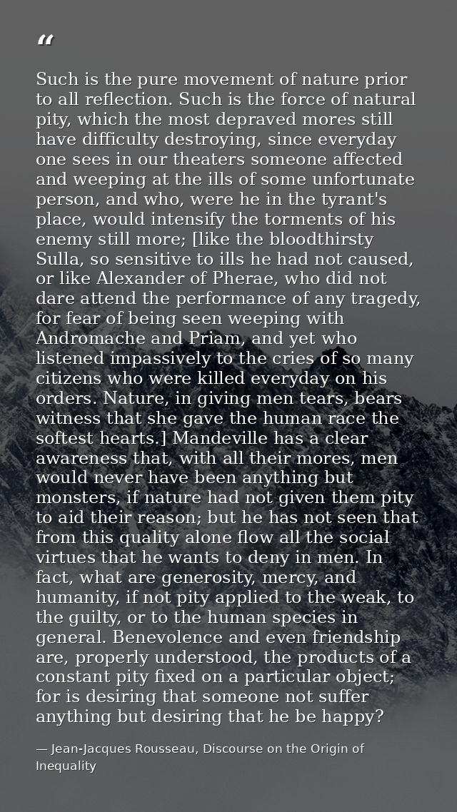Such is the pure movement of nature prior to all reflection. Such is the force of natural pity, which the most depraved  — Jean-Jacques Rousseau, Discourse on the Origin of Inequality