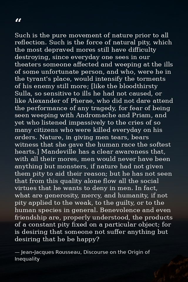 Such is the pure movement of nature prior to all reflection. Such is the force of natural pity, which the most depraved  — Jean-Jacques Rousseau, Discourse on the Origin of Inequality