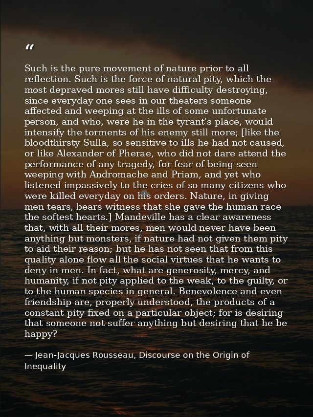 Such is the pure movement of nature prior to all reflection. Such is the force of natural pity, which the most depraved  — Jean-Jacques Rousseau, Discourse on the Origin of Inequality
