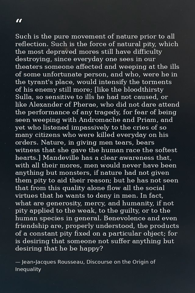 Such is the pure movement of nature prior to all reflection. Such is the force of natural pity, which the most depraved  — Jean-Jacques Rousseau, Discourse on the Origin of Inequality