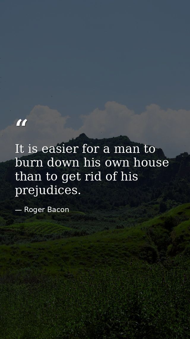 It is easier for a man to burn down his own house than to get rid of his prejudices. — Roger Bacon