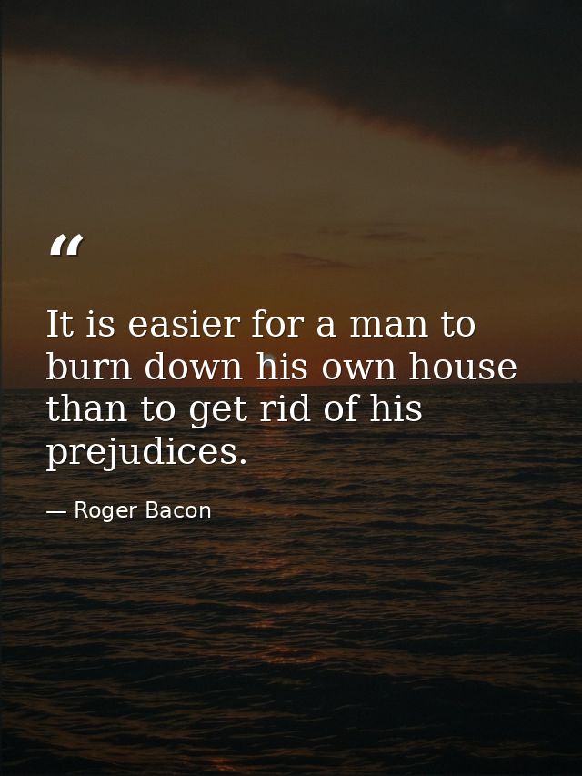 It is easier for a man to burn down his own house than to get rid of his prejudices. — Roger Bacon