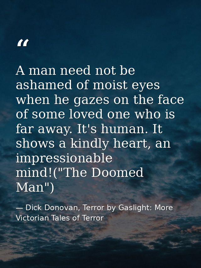 A man need not be ashamed of moist eyes when he gazes on the face of some loved one who is far away. It's human. It show — Dick Donovan, Terror by Gaslight: More Victorian Tales of Terror