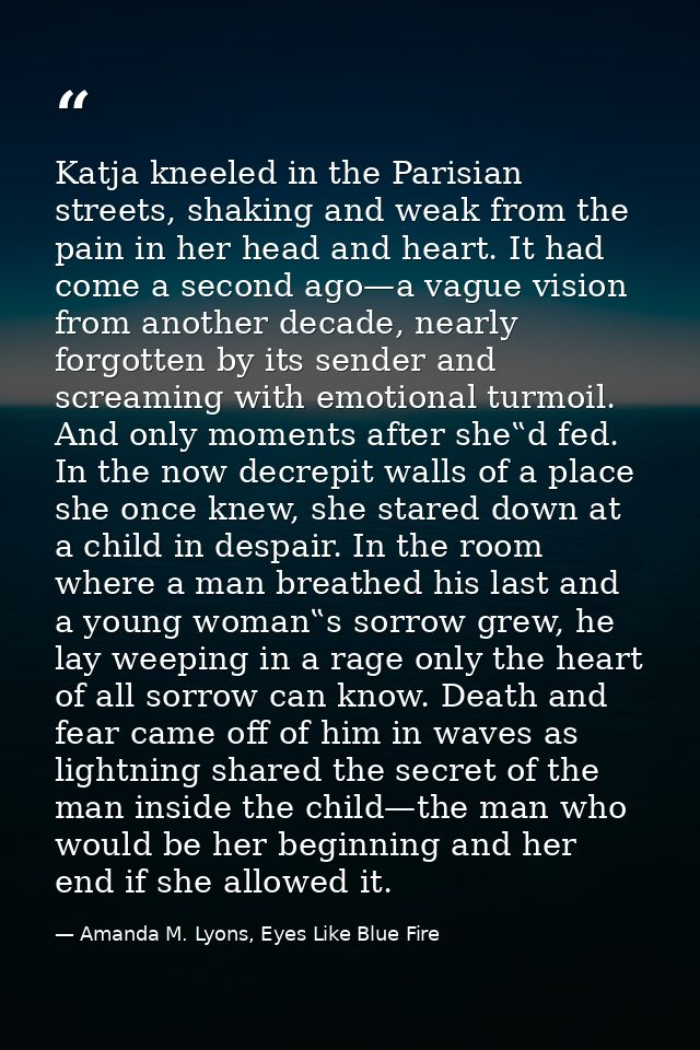 Katja kneeled in the Parisian streets, shaking and weak from the pain in her head and heart. It had come a second ago—a  — Amanda M. Lyons, Eyes Like Blue Fire