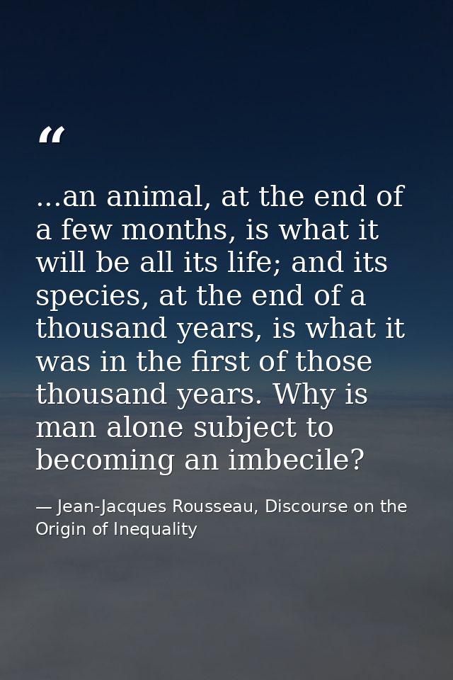 ...an animal, at the end of a few months, is what it will be all its life; and its species, at the end of a thousand yea — Jean-Jacques Rousseau, Discourse on the Origin of Inequality