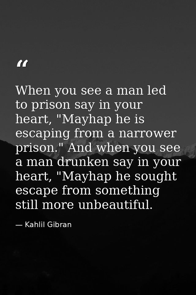When you see a man led to prison say in your heart, "Mayhap he is escaping from a narrower prison." And when you see a m — Kahlil Gibran