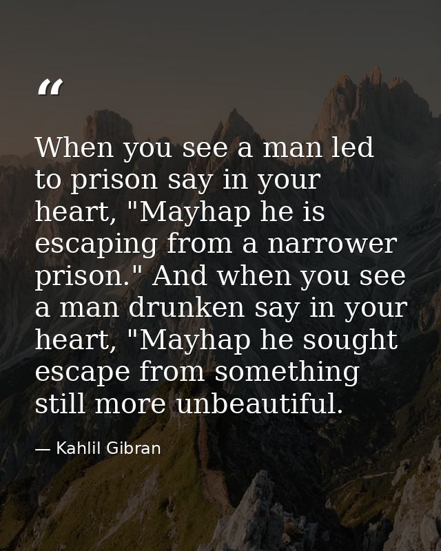 When you see a man led to prison say in your heart, "Mayhap he is escaping from a narrower prison." And when you see a m — Kahlil Gibran