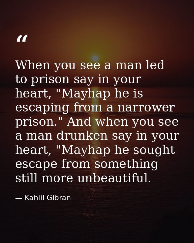 When you see a man led to prison say in your heart, "Mayhap he is escaping from a narrower prison." And when you see a m — Kahlil Gibran