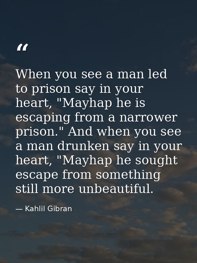 When you see a man led to prison say in your heart, "Mayhap he is escaping from a narrower prison." And when you see a m — Kahlil Gibran