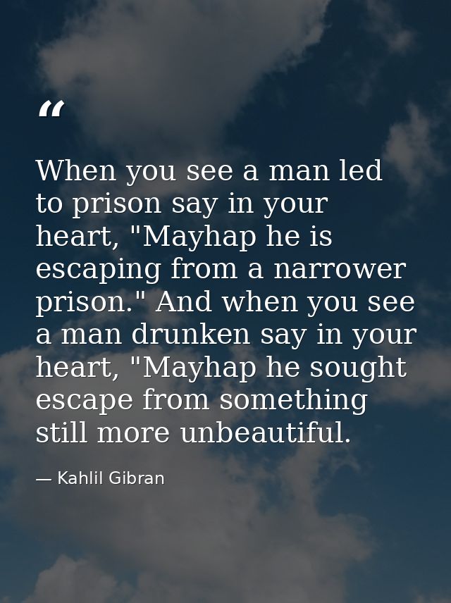 When you see a man led to prison say in your heart, "Mayhap he is escaping from a narrower prison." And when you see a m — Kahlil Gibran