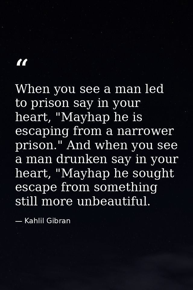 When you see a man led to prison say in your heart, "Mayhap he is escaping from a narrower prison." And when you see a m — Kahlil Gibran