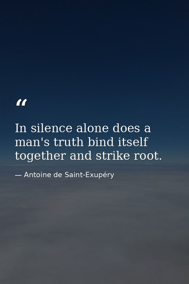 In silence alone does a man's truth bind itself together and strike root. — Antoine de Saint-Exupéry