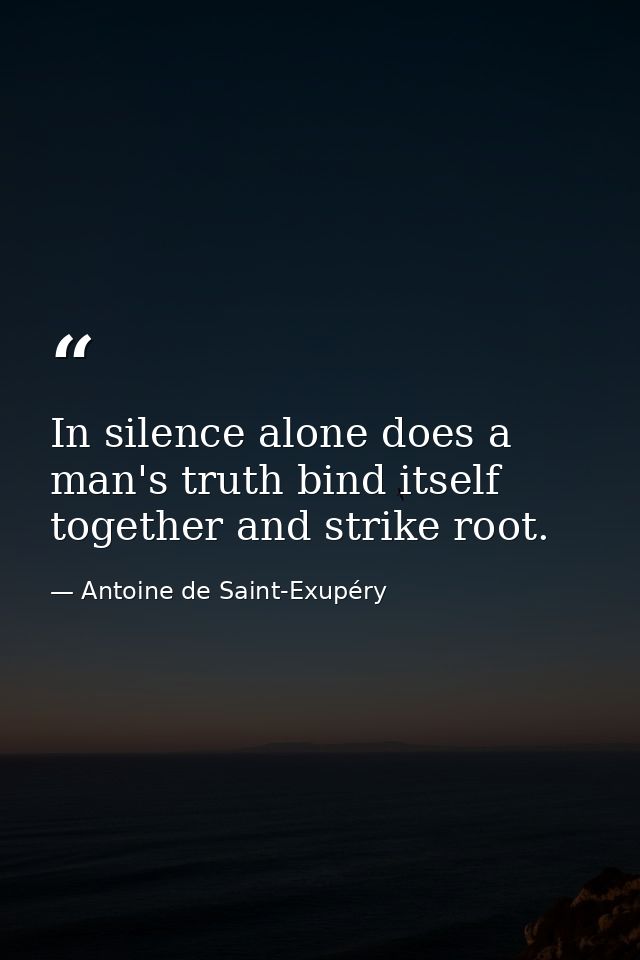 In silence alone does a man's truth bind itself together and strike root. — Antoine de Saint-Exupéry