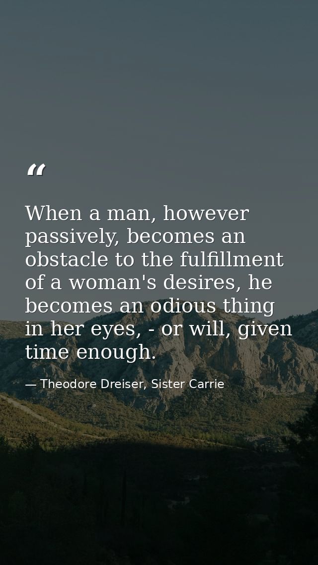 When a man, however passively, becomes an obstacle to the fulfillment of a woman's desires, he becomes an odious thing i — Theodore Dreiser, Sister Carrie