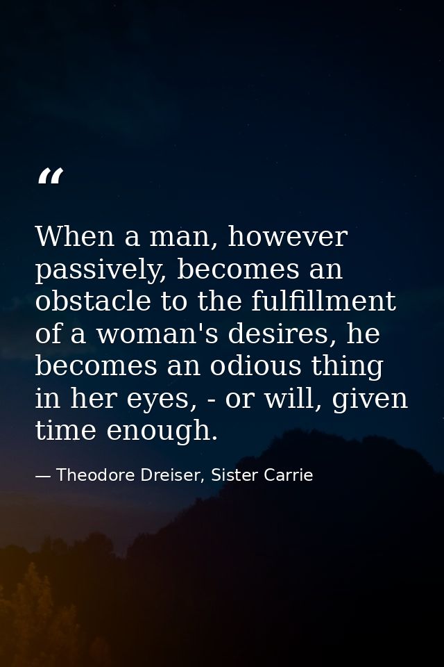 When a man, however passively, becomes an obstacle to the fulfillment of a woman's desires, he becomes an odious thing i — Theodore Dreiser, Sister Carrie