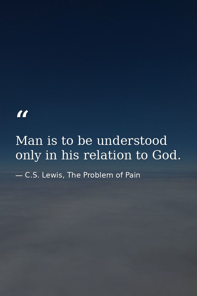 Man is to be understood only in his relation to God. — C.S. Lewis, The Problem of Pain