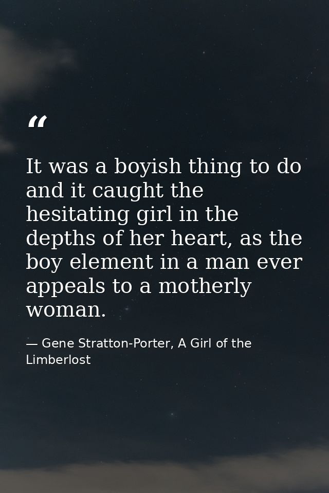 It was a boyish thing to do and it caught the hesitating girl in the depths of her heart, as the boy element in a man ev — Gene Stratton-Porter, A Girl of the Limberlost