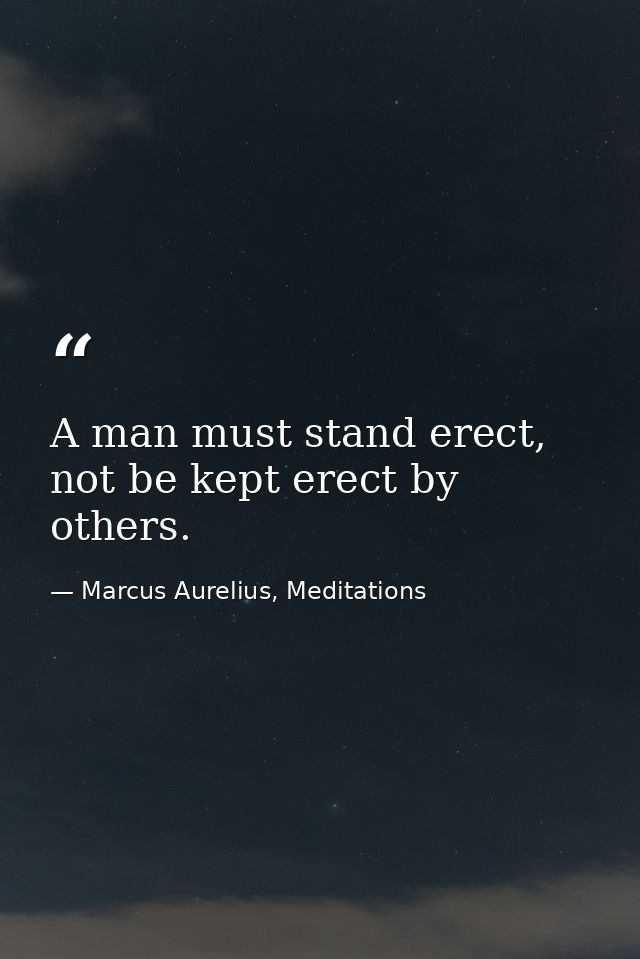 A man must stand erect, not be kept erect by others. — Marcus Aurelius, Meditations