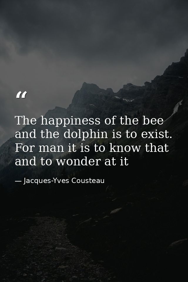 The happiness of the bee and the dolphin is to exist. For man it is to know that and to wonder at it — Jacques-Yves Cousteau